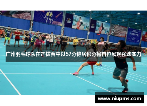 广州羽毛球队在选拔赛中以57分稳居积分榜首位展现强劲实力
