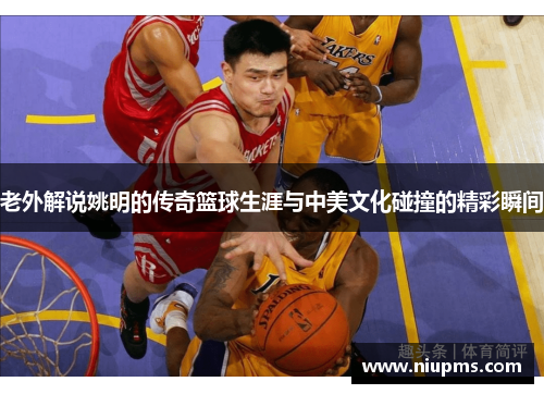 老外解说姚明的传奇篮球生涯与中美文化碰撞的精彩瞬间