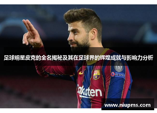 足球明星皮克的全名揭秘及其在足球界的辉煌成就与影响力分析