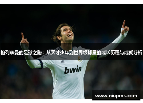 格列兹曼的足球之路：从天才少年到世界级球星的成长历程与成就分析